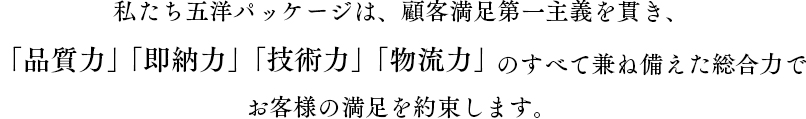 私たち五洋パッケージは、顧客満足第一主義を貫き、「品質力」「即能力」「技術力」「物流力」のすべてを兼ね備えた総合力で、お客様の満足を約束します。